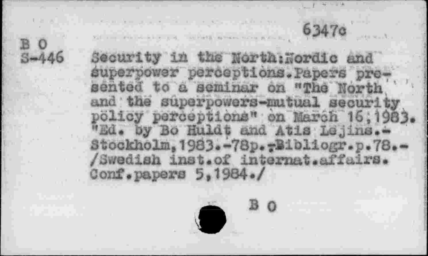 ﻿B 0 S-446
6347o
Security in the KorthsKordic and Superpower perceptions.Papers pro- j sented to a seminar on "The North and the superpowers-mutual security policy perceptions” on March 16;1983. I "xid* by Bo nuldt and Atis Lejins.- i 31 ockholm,1983«-78p♦yBibli ogr•p•78•* /Swedish inst.of internut«affairs» Conf.papers 5»1984»/